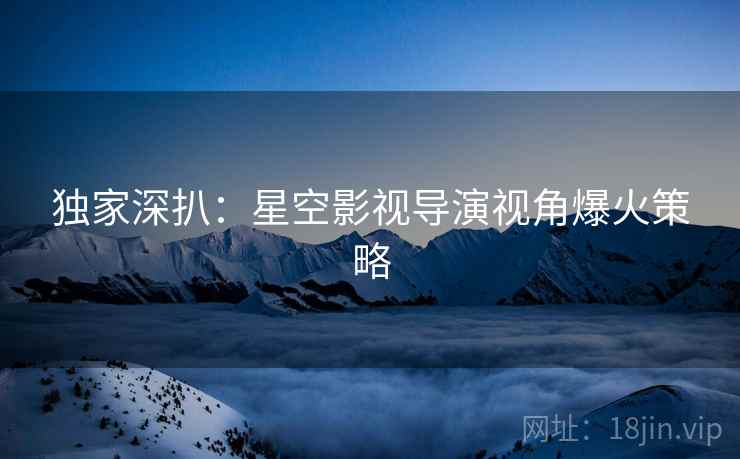 独家深扒：星空影视导演视角爆火策略