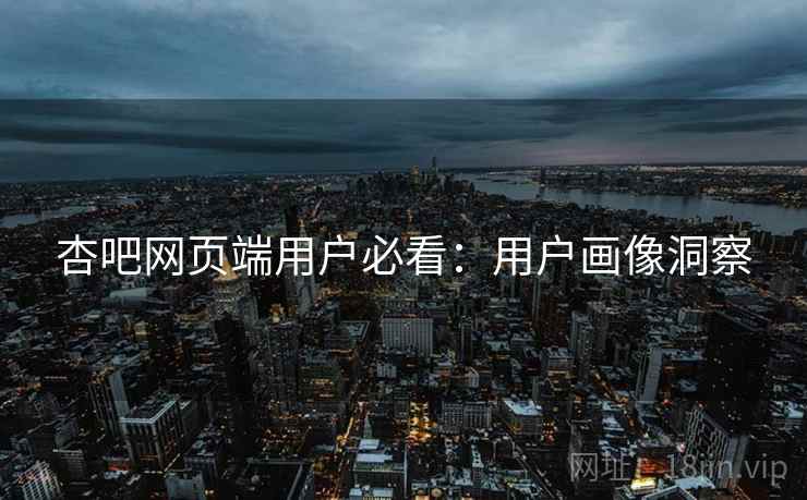 杏吧网页端用户必看：用户画像洞察