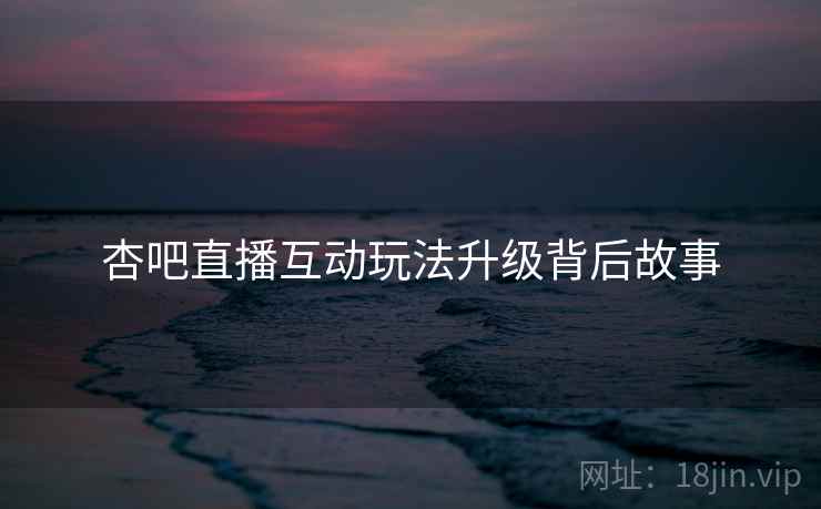 杏吧直播互动玩法升级背后故事