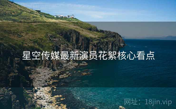 星空传媒最新演员花絮核心看点