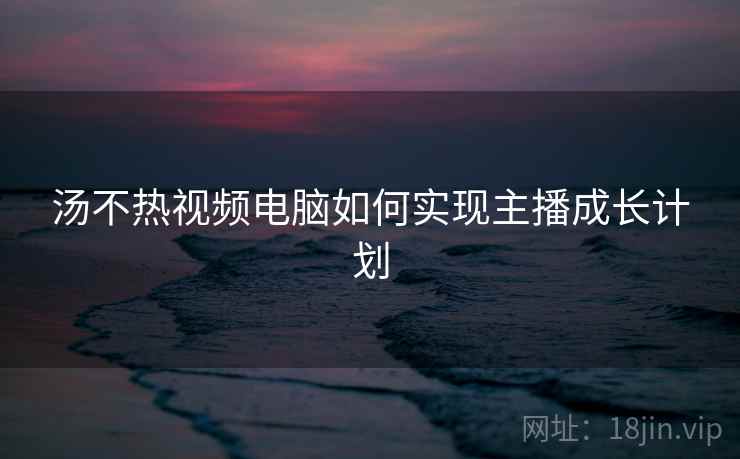 汤不热视频电脑如何实现主播成长计划
